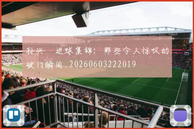 孙兴慜进球集锦：那些令人惊叹的破门瞬间_20260603222019