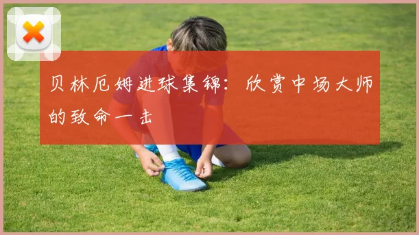 贝林厄姆进球集锦:欣赏中场大师的致命一击