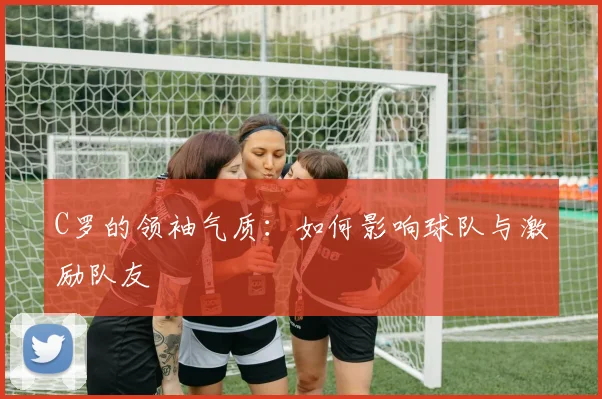 C罗的领袖气质：如何影响球队与激励队友
