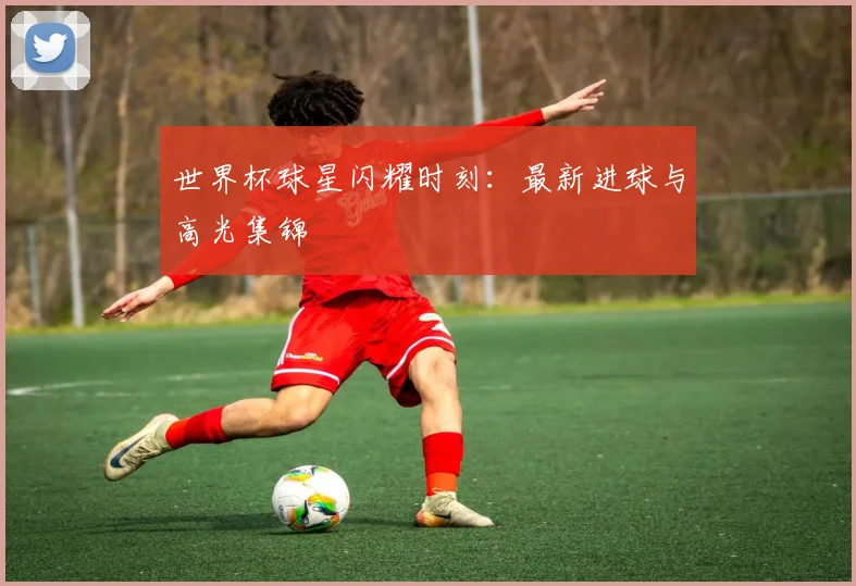 世界杯球星闪耀时刻：最新进球与高光集锦