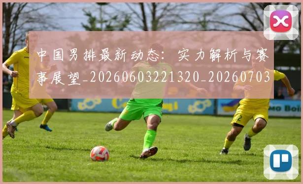 中国男排最新动态：实力解析与赛事展望_20260603221320_20260703203252_20260716183832