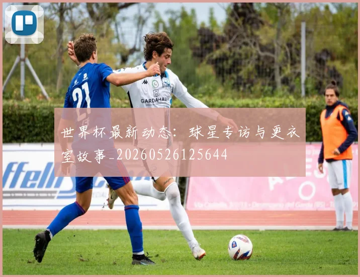 世界杯最新动态：球星专访与更衣室故事_20260526125644