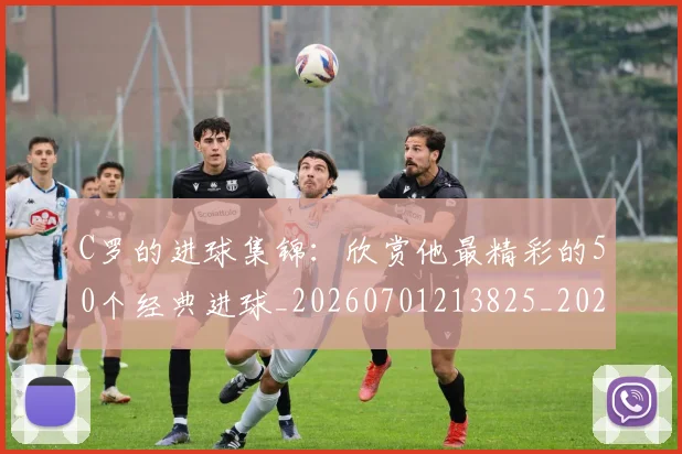 C罗的进球集锦:欣赏他最精彩的50个经典进球_20260701213825_20260712052813