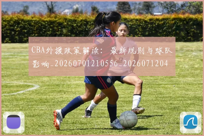CBA外援政策解读：最新规则与球队影响_20260701210556_20260712044523