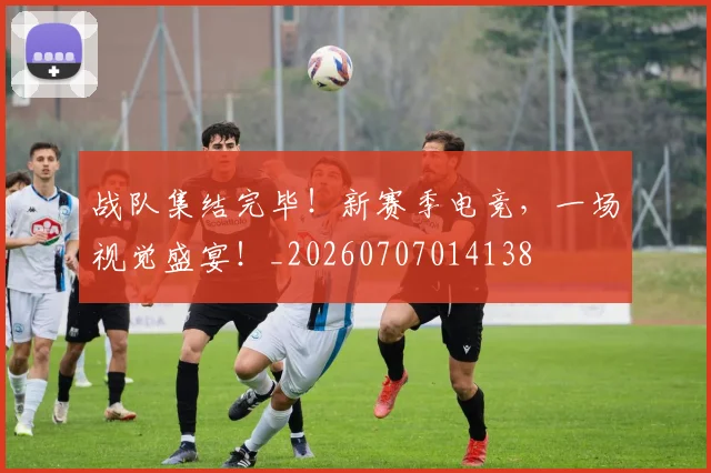 战队集结完毕!新赛季电竞,一场视觉盛宴!_20260707014138
