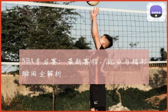 NBA季后赛：最新赛程、比分与精彩瞬间全解析