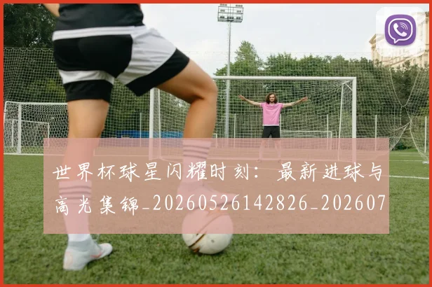 世界杯球星闪耀时刻:最新进球与高光集锦_20260526142826_20260702200038