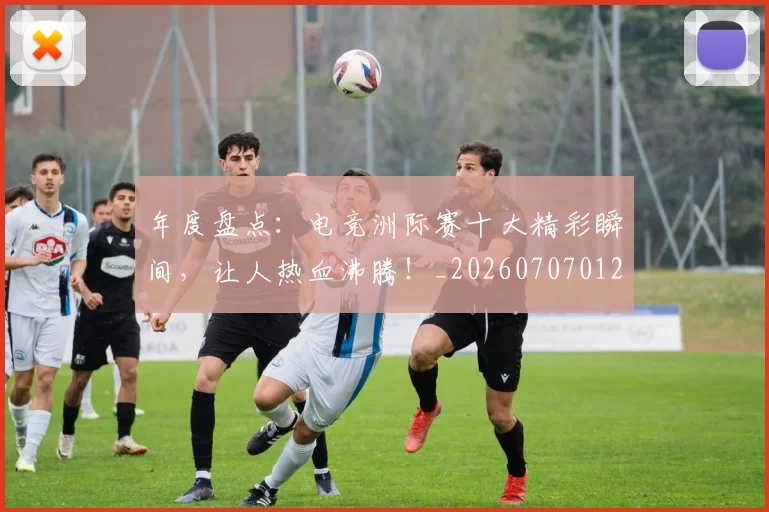 年度盘点：电竞洲际赛十大精彩瞬间，让人热血沸腾！_20260707012337