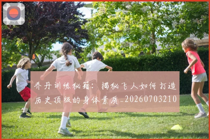 乔丹训练秘籍：揭秘飞人如何打造历史顶级的身体素质_20260703210632_20260716192659