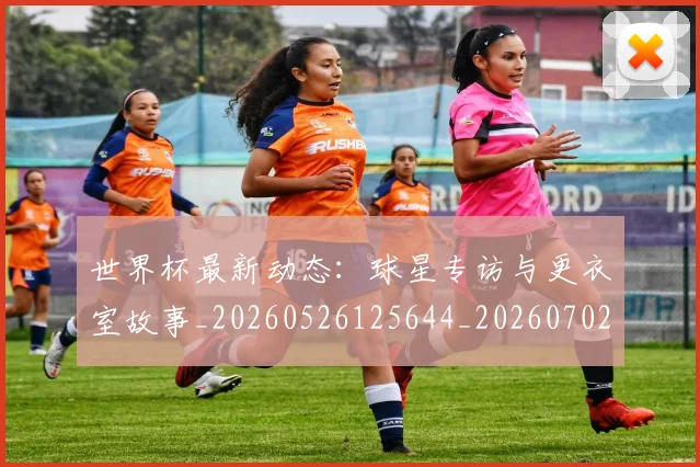 世界杯最新动态:球星专访与更衣室故事_20260526125644_20260702174134_20260715191136
