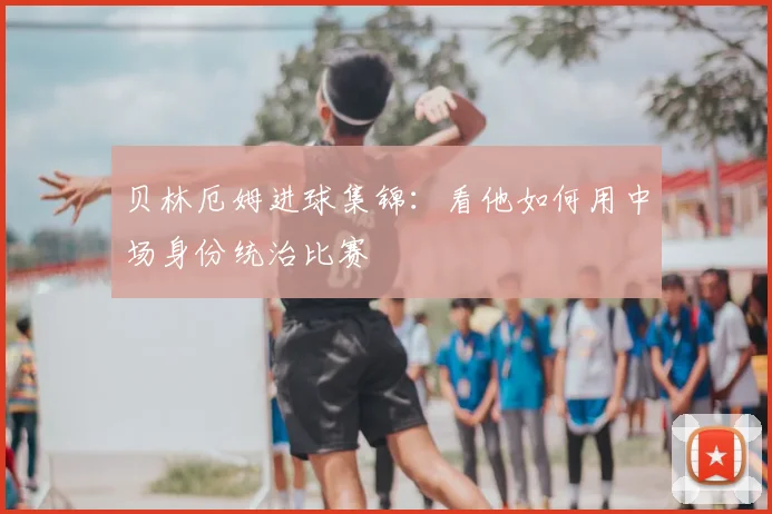 贝林厄姆进球集锦：看他如何用中场身份统治比赛