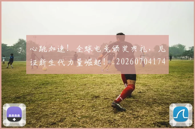 心跳加速！全球电竞颁奖典礼，见证新生代力量崛起！_20260704174110