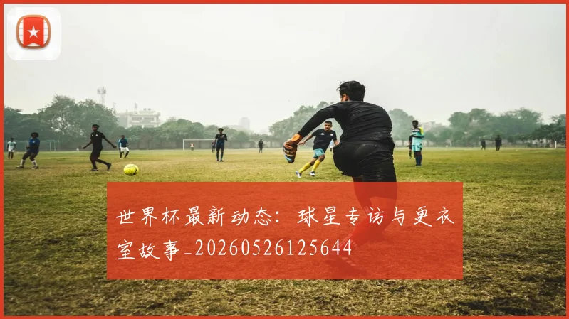 世界杯最新动态：球星专访与更衣室故事_20260526125644