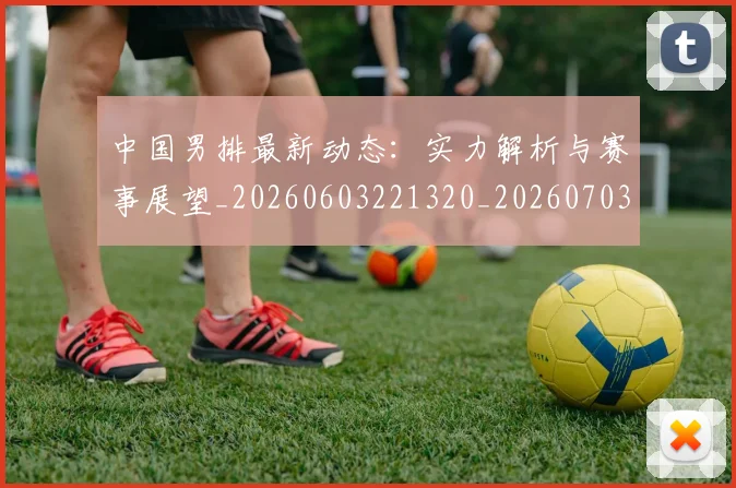 中国男排最新动态:实力解析与赛事展望_20260603221320_20260703203252_20260716183832