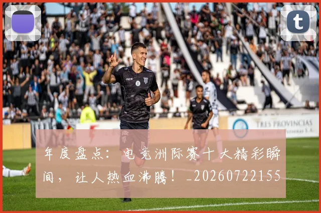 年度盘点：电竞洲际赛十大精彩瞬间，让人热血沸腾！_20260722155120
