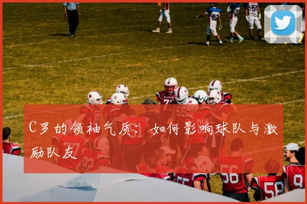 C罗的领袖气质：如何影响球队与激励队友
