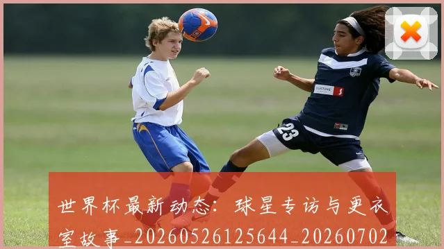 世界杯最新动态：球星专访与更衣室故事_20260526125644_20260702174134_20260715191136
