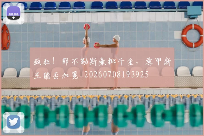 疯狂！那不勒斯豪掷千金，意甲新王能否加冕_20260708193925