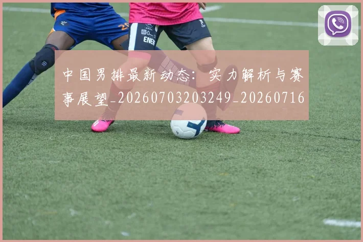 中国男排最新动态：实力解析与赛事展望_20260703203249_20260716183834