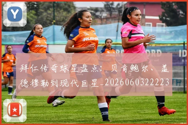 拜仁传奇球星盘点:贝肯鲍尔、盖德穆勒到现代巨星_20260603222236