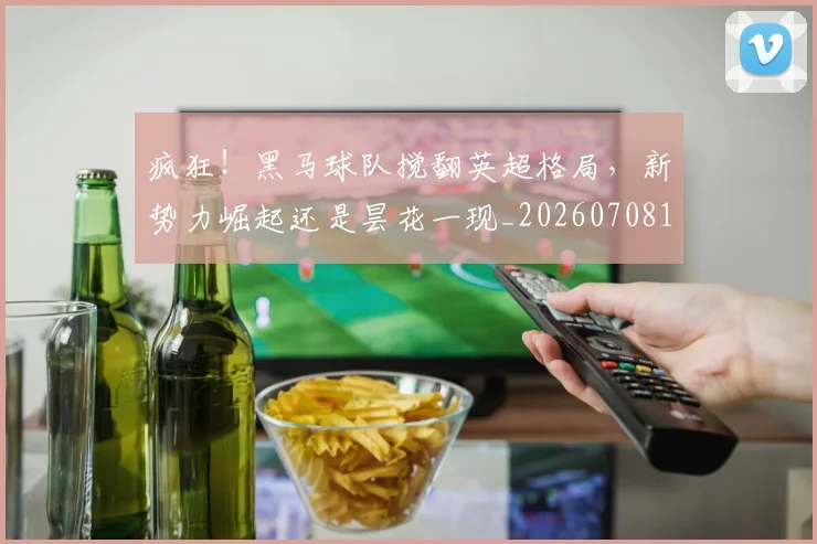 疯狂！黑马球队搅翻英超格局，新势力崛起还是昙花一现_20260708193928