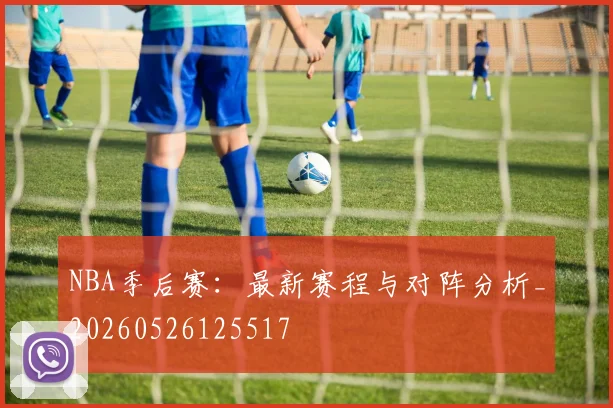 NBA季后赛：最新赛程与对阵分析_20260526125517